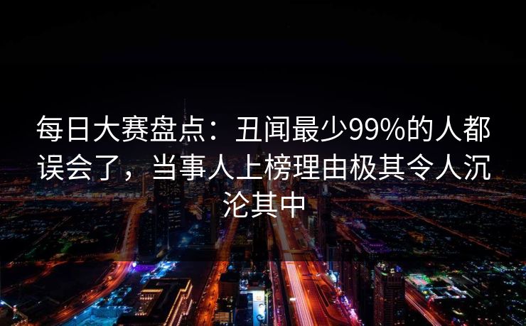 每日大赛盘点:丑闻最少99%的人都误会了,当事人上榜理由极其令人沉沦其中 每日大赛盘点:丑闻最少99%的人都误会了,当事人上榜理由极其令人沉沦其中
