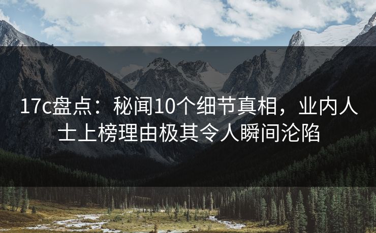 17c盘点：秘闻10个细节真相，业内人士上榜理由极其令人瞬间沦陷