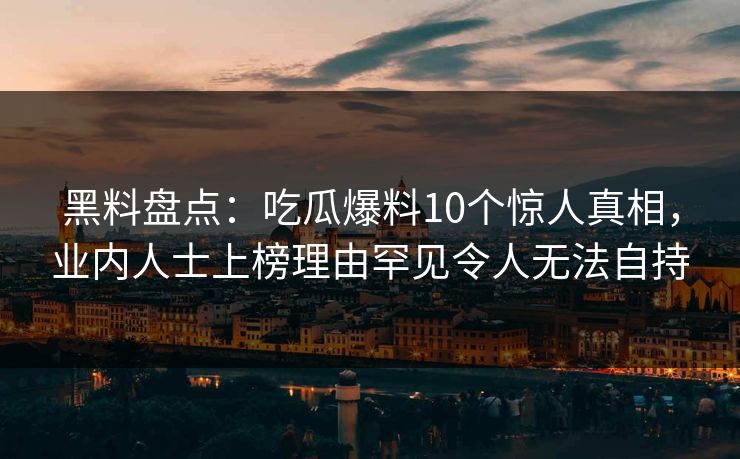 黑料盘点：吃瓜爆料10个惊人真相，业内人士上榜理由罕见令人无法自持
