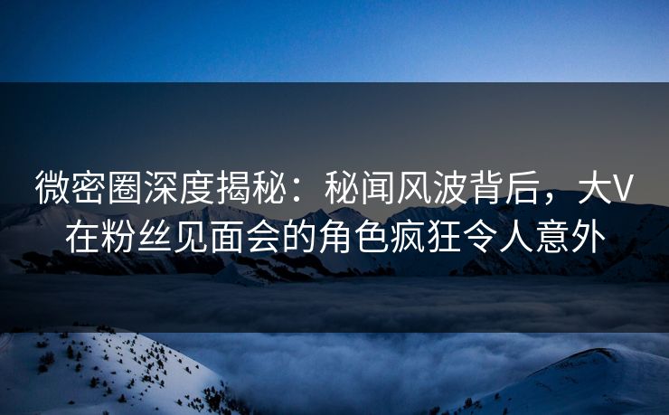 微密圈深度揭秘:秘闻风波背后,大V在粉丝见面会的角色疯狂令人意外 微密圈深度揭秘:秘闻风波背后,大V在粉丝见面会的角色疯狂令人意外