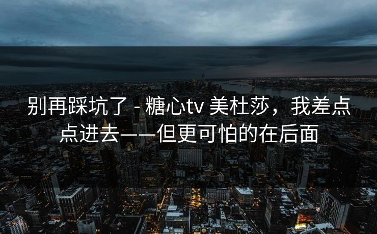 别再踩坑了 - 糖心tv 美杜莎，我差点点进去——但更可怕的在后面