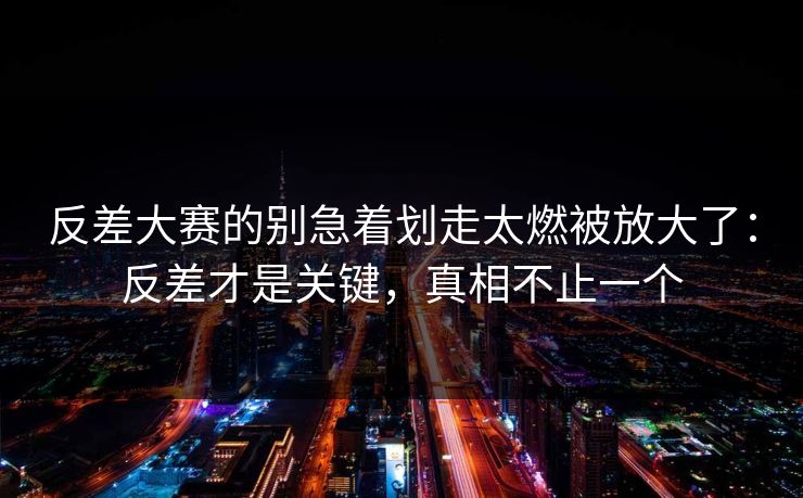 反差大赛的别急着划走太燃被放大了：反差才是关键，真相不止一个