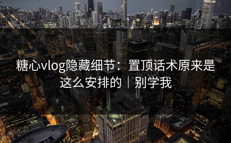 糖心vlog隐藏细节：置顶话术原来是这么安排的｜别学我