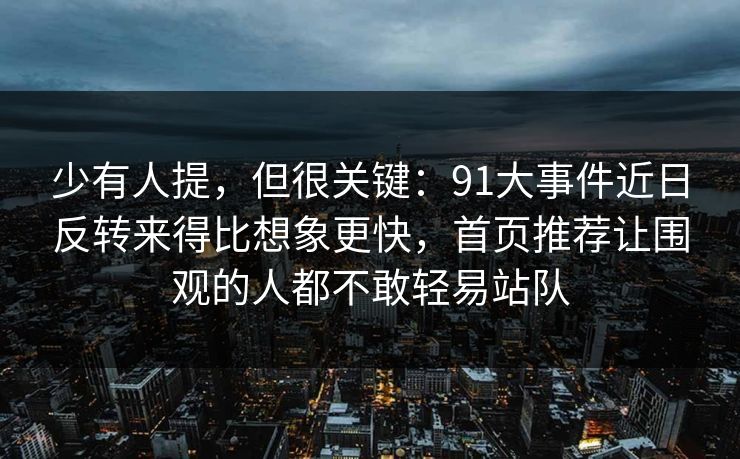 少有人提，但很关键：91大事件近日反转来得比想象更快，首页推荐让围观的人都不敢轻易站队
