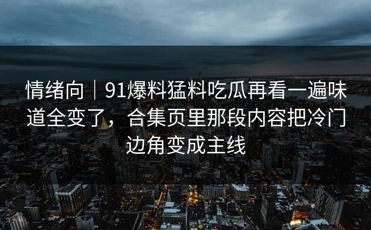 情绪向｜91爆料猛料吃瓜再看一遍味道全变了，合集页里那段内容把冷门边角变成主线