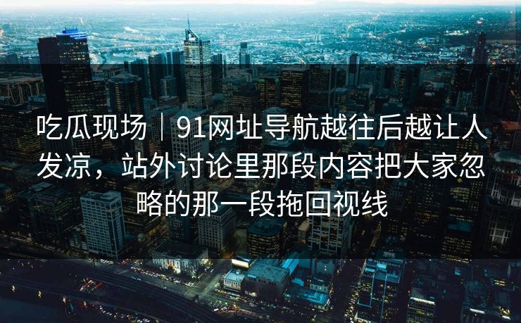 吃瓜现场|91网址导航越往后越让人发凉,站外讨论里那段内容把大家忽略的那一段拖回视线 吃瓜现场|91网址导航越往后越让人发凉,站外讨论里那段内容把大家忽略的那一段拖回视线