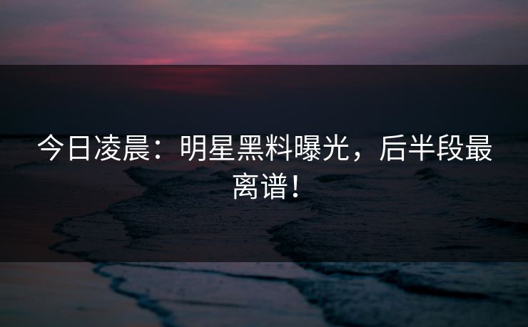 今日凌晨：明星黑料曝光，后半段最离谱！
